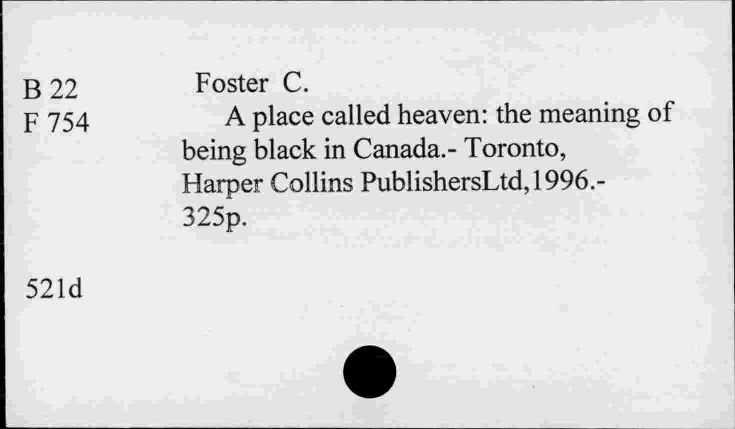 ﻿B 22
F754
Foster C.
A place called heaven: the meaning of being black in Canada.- Toronto, Harper Collins PublishersLtd,1996.-325p.
521d